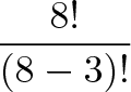 displaystyle{frac{8!}{(8-3)!}}