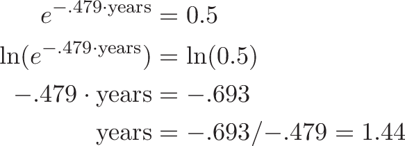 \begin{align*}
e^{{-.479} \cdot \text{years}} &= 0.5 \\
\ln(e^{{-.479} \cdot \text{years}}) &= \ln(0.5) \\
{-.479} \cdot \text{years} &= {-.693} \\
\text{years} &= {-.693} / {-.479} = 1.44
\end{align*}
\begin{align*}
e^{{-.479} \cdot \text{years}} &= 0.5 \\
\ln(e^{{-.479} \cdot \text{years}}) &= \ln(0.5) \\
{-.479} \cdot \text{years} &= {-.693} \\
\text{years} &= {-.693} / {-.479} = 1.44
\end{align*}