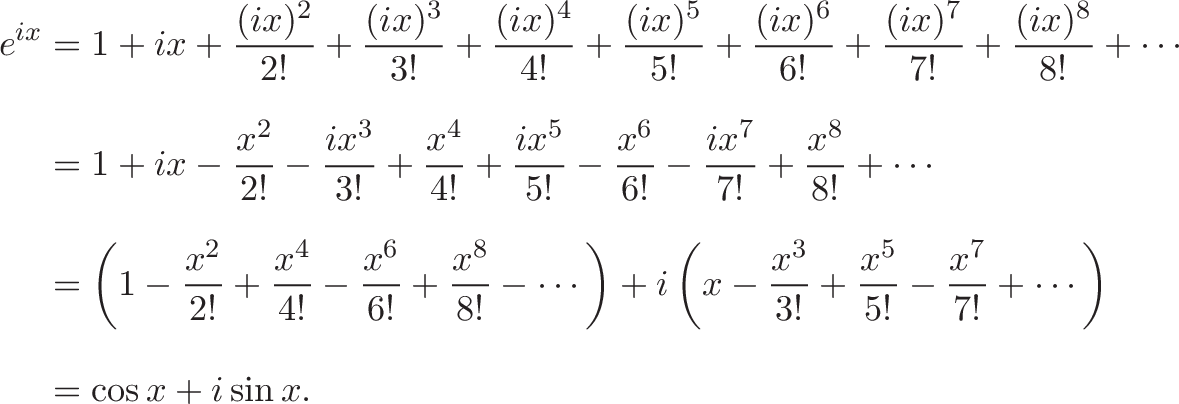 {\begin{aligned}e^{ix}&=1+ix+{\frac {(ix)^{2}}{2!}}+{\frac {(ix)^{3}}{3!}}+{\frac {(ix)^{4}}{4!}}+{\frac {(ix)^{5}}{5!}}+{\frac {(ix)^{6}}{6!}}+{\frac {(ix)^{7}}{7!}}+{\frac {(ix)^{8}}{8!}}+\cdots \\[8pt]&=1+ix-{\frac {x^{2}}{2!}}-{\frac {ix^{3}}{3!}}+{\frac {x^{4}}{4!}}+{\frac {ix^{5}}{5!}}-{\frac {x^{6}}{6!}}-{\frac {ix^{7}}{7!}}+{\frac {x^{8}}{8!}}+\cdots \\[8pt]&=\left(1-{\frac {x^{2}}{2!}}+{\frac {x^{4}}{4!}}-{\frac {x^{6}}{6!}}+{\frac {x^{8}}{8!}}-\cdots \right)+i\left(x-{\frac {x^{3}}{3!}}+{\frac {x^{5}}{5!}}-{\frac {x^{7}}{7!}}+\cdots \right)\\[8pt]&=\cos x+i\sin x.\end{aligned}} 